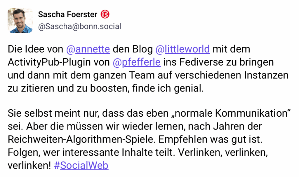 Toot von Sascha Foerster: Die Idee von @annette den Blog @littleworld mit dem ActivityPub-Plugin von @pfefferle ins Fediverse zu bringen und dann mit dem ganzen Team auf verschiedenen Instanzen zu zitieren und zu boosten, finde ich genial.
ie selbst meint nur, dass das eben „normale Kommunikation" sei. Aber die müssen wir wieder ernen, nach Jahren der Reichweiten-Algorithmen-Spiele. Empfehlen was gut ist. Folgen, wer interessante Inhalte teilt. Verlinken, verlinken, verlinken! #SocialWeb